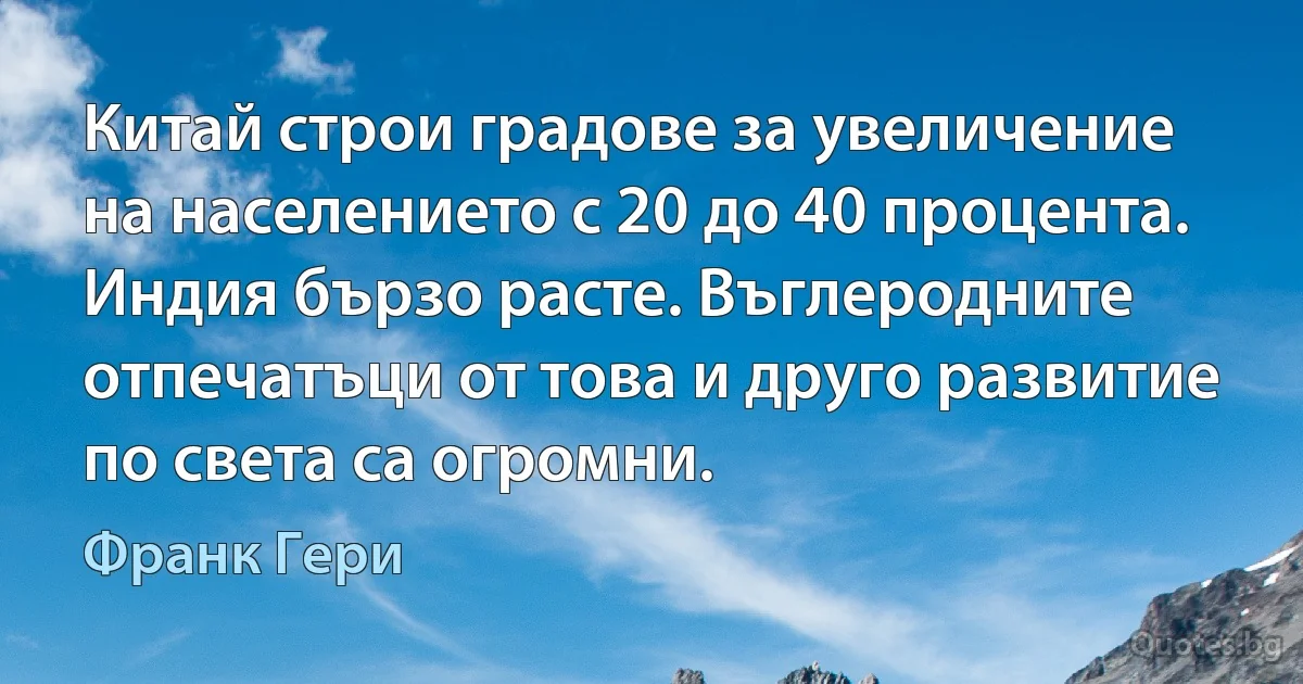 Китай строи градове за увеличение на населението с 20 до 40 процента. Индия бързо расте. Въглеродните отпечатъци от това и друго развитие по света са огромни. (Франк Гери)