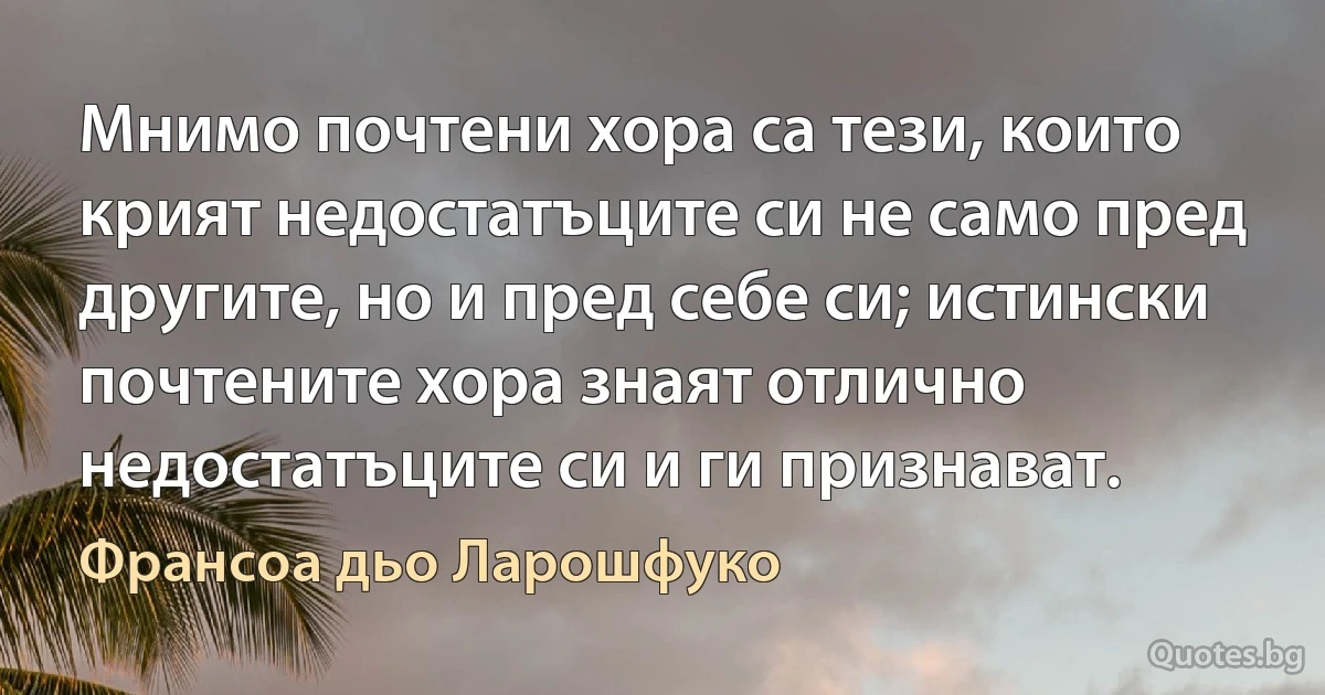 Мнимо почтени хора са тези, които крият недостатъците си не само пред другите, но и пред себе си; истински почтените хора знаят отлично недостатъците си и ги признават. (Франсоа дьо Ларошфуко)