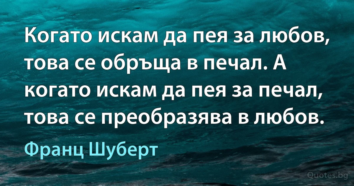 Когато искам да пея за любов, това се обръща в печал. А когато искам да пея за печал, това се преобразява в любов. (Франц Шуберт)