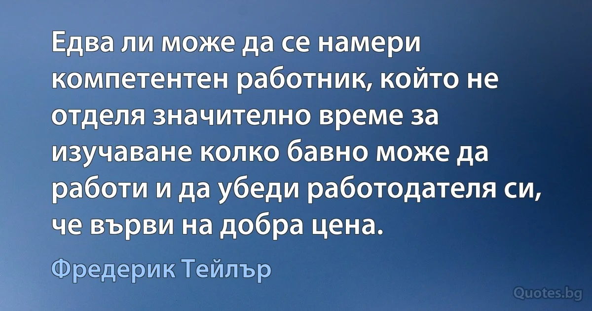 Едва ли може да се намери компетентен работник, който не отделя значително време за изучаване колко бавно може да работи и да убеди работодателя си, че върви на добра цена. (Фредерик Тейлър)