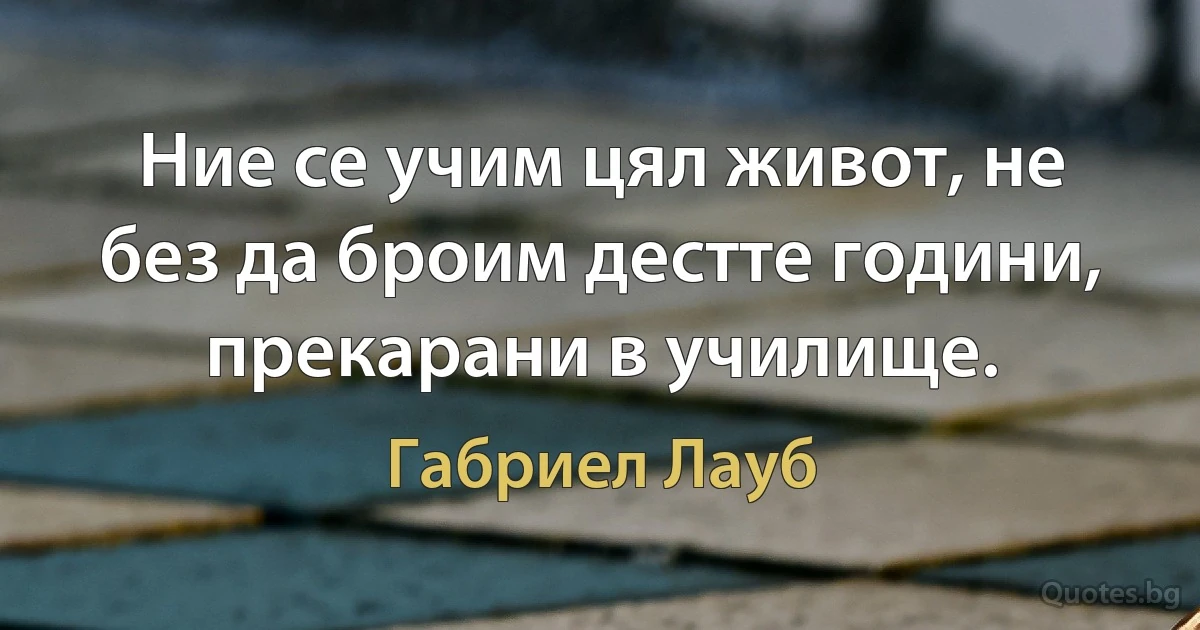 Ние се учим цял живот, не без да броим дестте години, прекарани в училище. (Габриел Лауб)