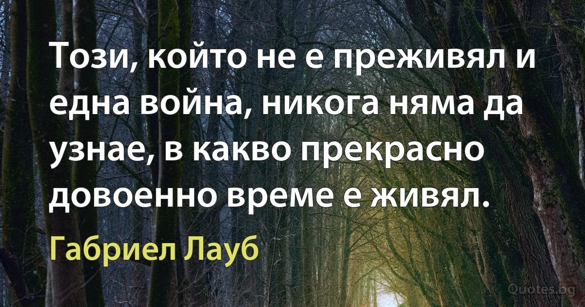 Този, който не е преживял и една война, никога няма да узнае, в какво прекрасно довоенно време е живял. (Габриел Лауб)