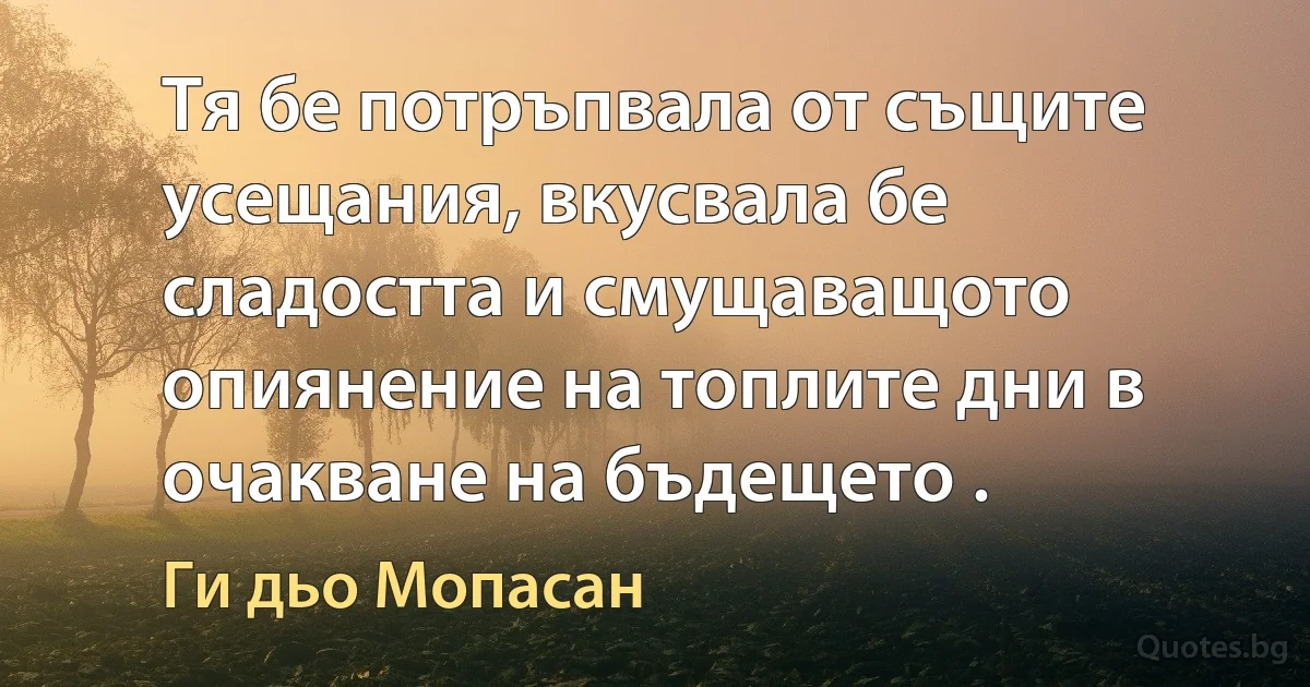 Тя бе потръпвала от същите усещания, вкусвала бе сладостта и смущаващото опиянение на топлите дни в очакване на бъдещето . (Ги дьо Мопасан)