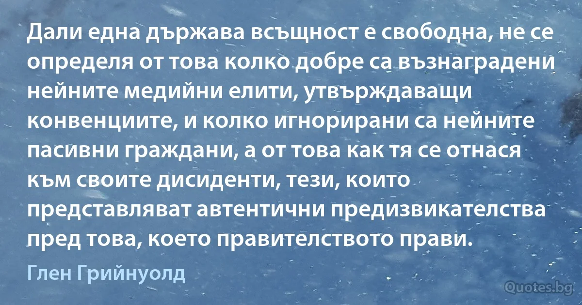 Дали една държава всъщност е свободна, не се определя от това колко добре са възнаградени нейните медийни елити, утвърждаващи конвенциите, и колко игнорирани са нейните пасивни граждани, а от това как тя се отнася към своите дисиденти, тези, които представляват автентични предизвикателства пред това, което правителството прави. (Глен Грийнуолд)