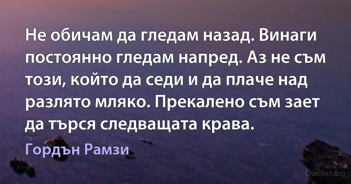 Не обичам да гледам назад. Винаги постоянно гледам напред. Аз не съм този, който да седи и да плаче над разлято мляко. Прекалено съм зает да търся следващата крава. (Гордън Рамзи)