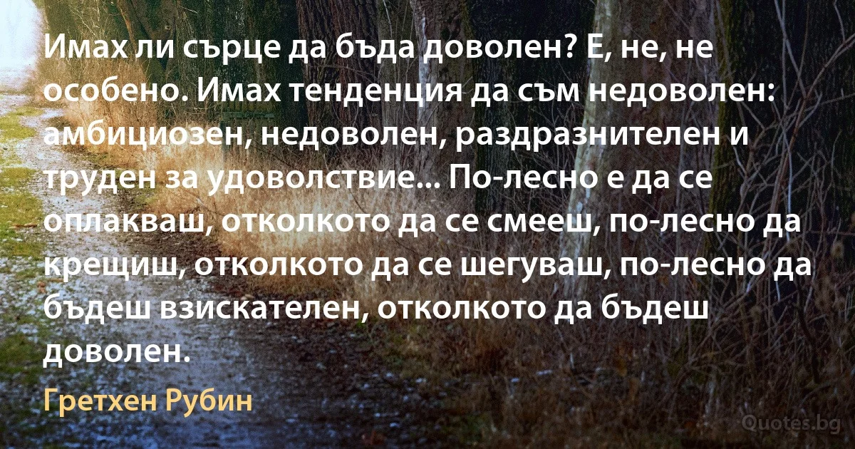 Имах ли сърце да бъда доволен? Е, не, не особено. Имах тенденция да съм недоволен: амбициозен, недоволен, раздразнителен и труден за удоволствие... По-лесно е да се оплакваш, отколкото да се смееш, по-лесно да крещиш, отколкото да се шегуваш, по-лесно да бъдеш взискателен, отколкото да бъдеш доволен. (Гретхен Рубин)