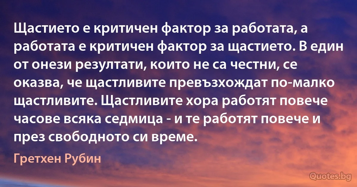 Щастието е критичен фактор за работата, а работата е критичен фактор за щастието. В един от онези резултати, които не са честни, се оказва, че щастливите превъзхождат по-малко щастливите. Щастливите хора работят повече часове всяка седмица - и те работят повече и през свободното си време. (Гретхен Рубин)