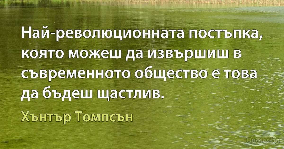 Най-революционната постъпка, която можеш да извършиш в съвременното общество е това да бъдеш щастлив. (Хънтър Томпсън)