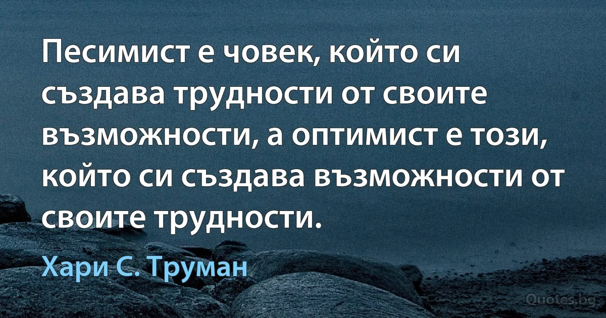 Песимист е човек, който си създава трудности от своите възможности, а оптимист е този, който си създава възможности от своите трудности. (Хари С. Труман)