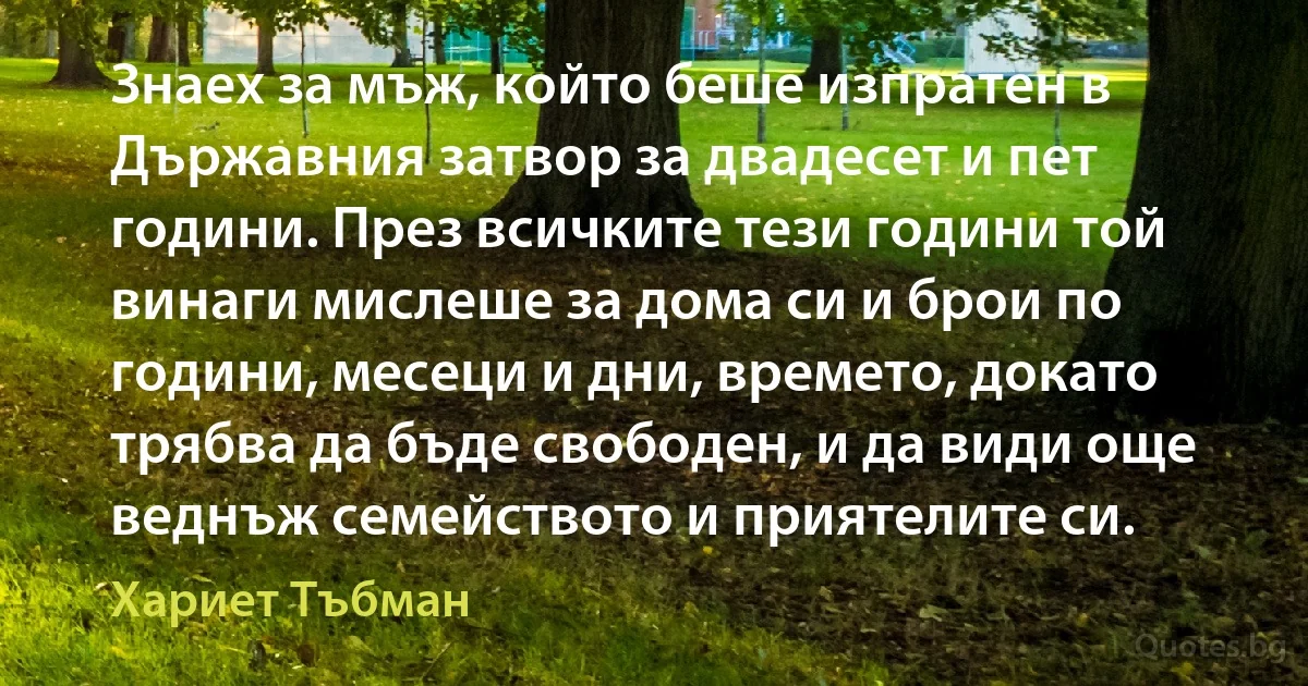 Знаех за мъж, който беше изпратен в Държавния затвор за двадесет и пет години. През всичките тези години той винаги мислеше за дома си и брои по години, месеци и дни, времето, докато трябва да бъде свободен, и да види още веднъж семейството и приятелите си. (Хариет Тъбман)