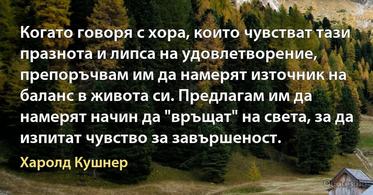 Когато говоря с хора, които чувстват тази празнота и липса на удовлетворение, препоръчвам им да намерят източник на баланс в живота си. Предлагам им да намерят начин да "връщат" на света, за да изпитат чувство за завършеност. (Харолд Кушнер)