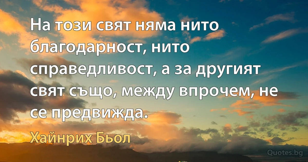 На този свят няма нито благодарност, нито справедливост, а за другият свят също, между впрочем, не се предвижда. (Хайнрих Бьол)