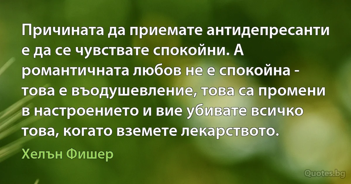 Причината да приемате антидепресанти е да се чувствате спокойни. А романтичната любов не е спокойна - това е въодушевление, това са промени в настроението и вие убивате всичко това, когато вземете лекарството. (Хелън Фишер)