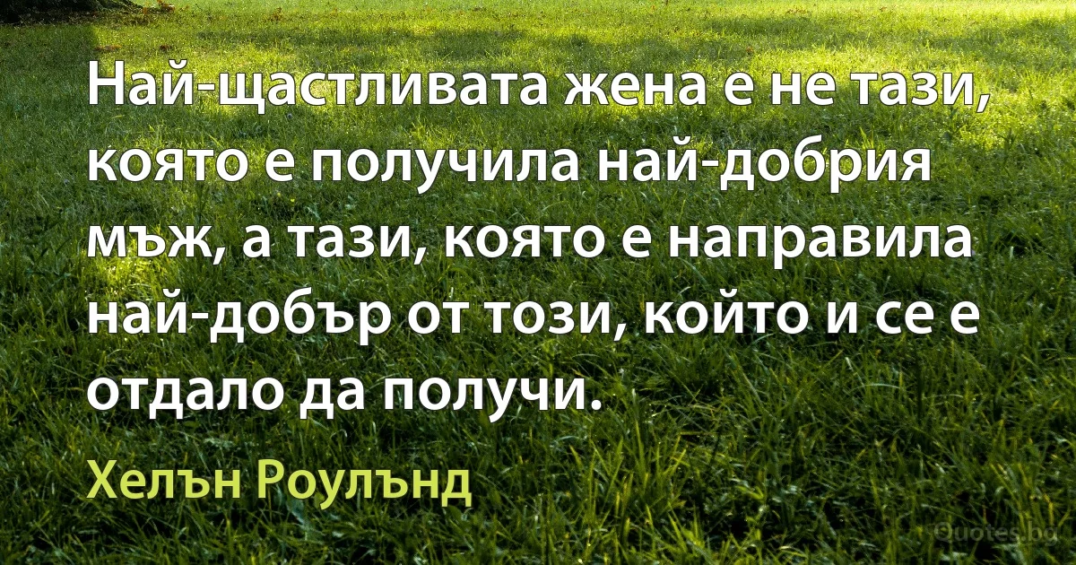 Най-щастливата жена е не тази, която е получила най-добрия мъж, а тази, която е направила най-добър от този, който и се е отдало да получи. (Хелън Роулънд)