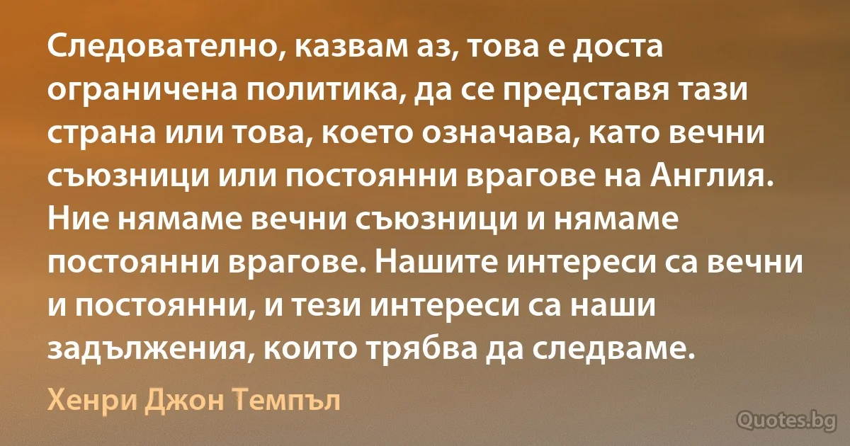 Следователно, казвам аз, това е доста ограничена политика, да се представя тази страна или това, което означава, като вечни съюзници или постоянни врагове на Англия. Ние нямаме вечни съюзници и нямаме постоянни врагове. Нашите интереси са вечни и постоянни, и тези интереси са наши задължения, които трябва да следваме. (Хенри Джон Темпъл)