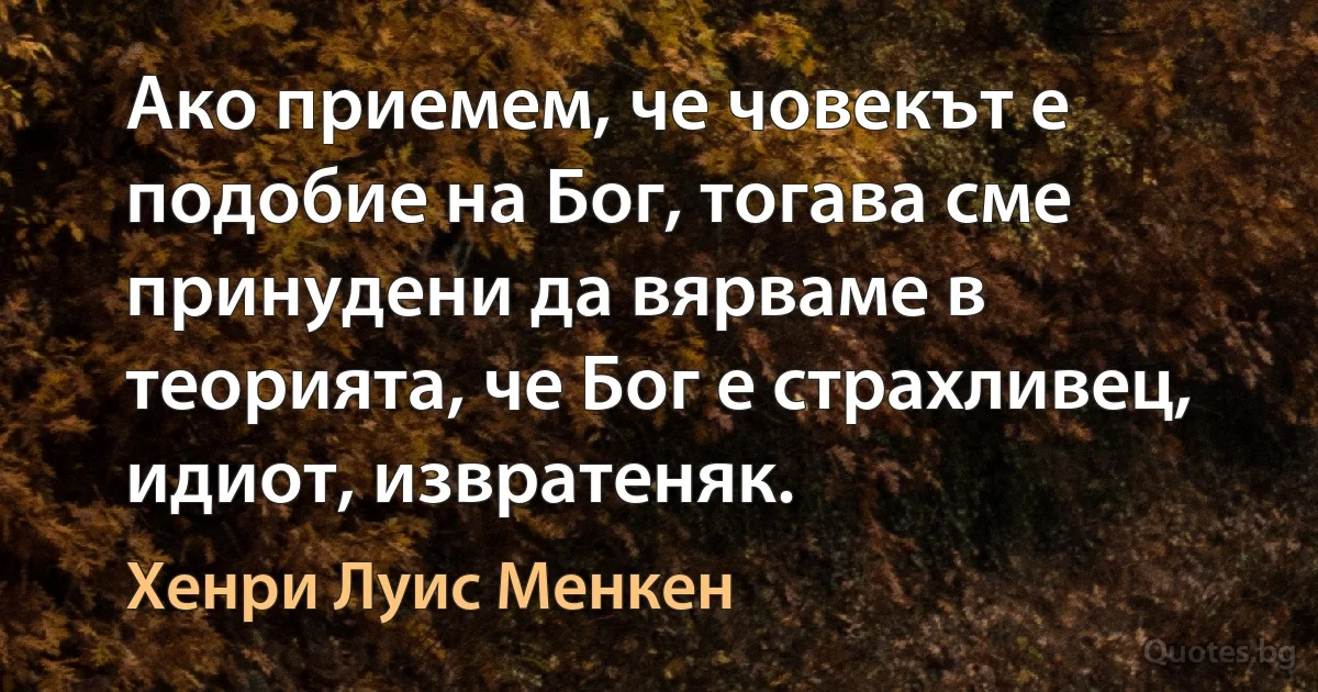 Ако приемем, че човекът е подобие на Бог, тогава сме принудени да вярваме в теорията, че Бог е страхливец, идиот, извратеняк. (Хенри Луис Менкен)