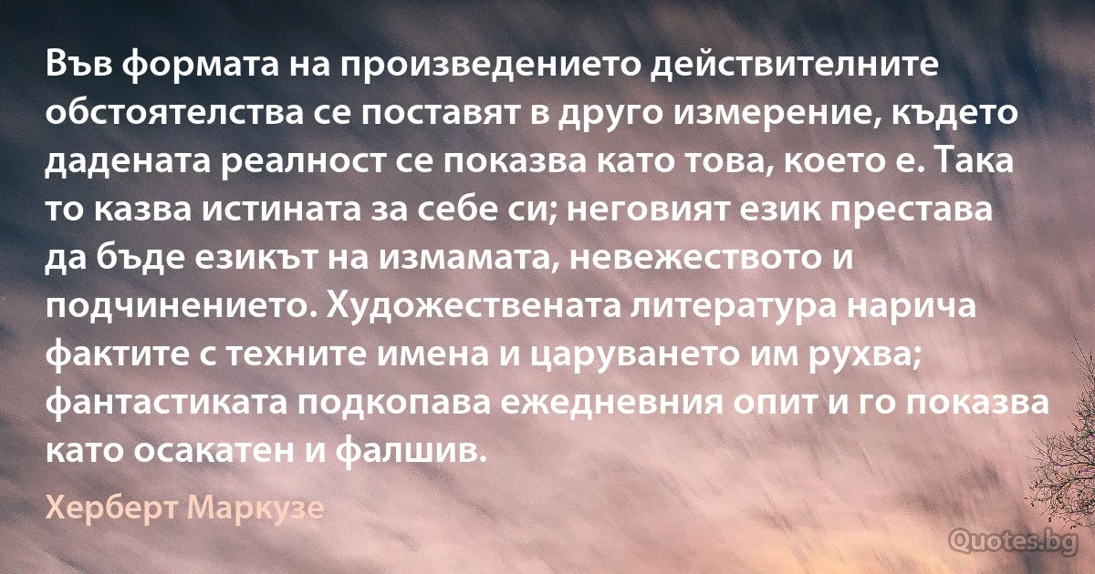 Във формата на произведението действителните обстоятелства се поставят в друго измерение, където дадената реалност се показва като това, което е. Така то казва истината за себе си; неговият език престава да бъде езикът на измамата, невежеството и подчинението. Художествената литература нарича фактите с техните имена и царуването им рухва; фантастиката подкопава ежедневния опит и го показва като осакатен и фалшив. (Херберт Маркузе)