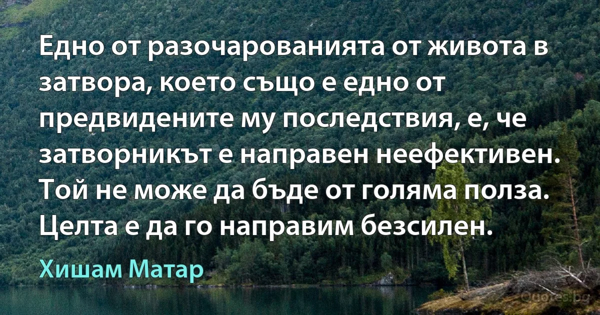 Едно от разочарованията от живота в затвора, което също е едно от предвидените му последствия, е, че затворникът е направен неефективен. Той не може да бъде от голяма полза. Целта е да го направим безсилен. (Хишам Матар)