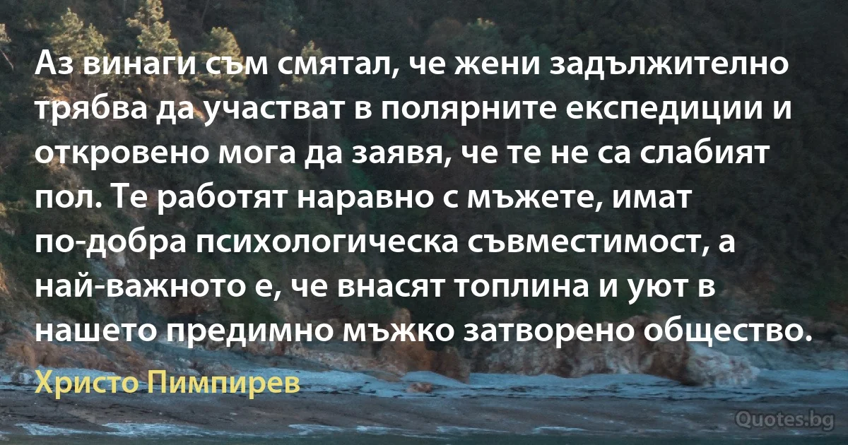 Аз винаги съм смятал, че жени задължително трябва да участват в полярните експедиции и откровено мога да заявя, че те не са слабият пол. Tе работят наравно с мъжете, имат по-добра психологическа съвместимост, а най-важното е, че внасят топлина и уют в нашето предимно мъжко затворено общество. (Христо Пимпирев)