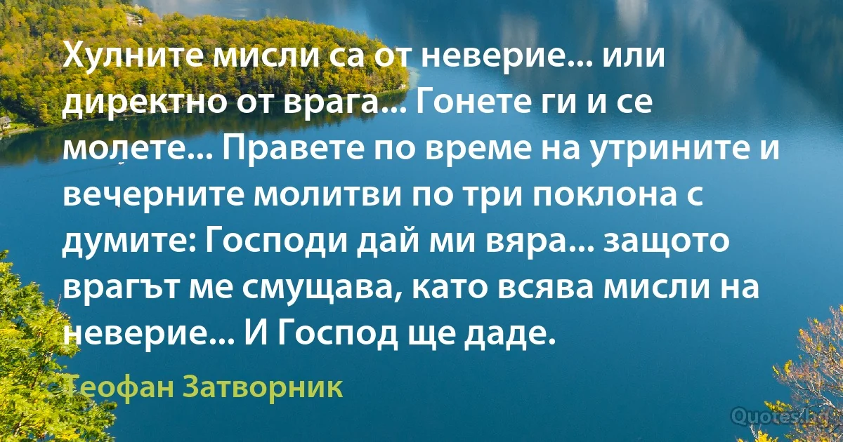 Хулните мисли са от неверие... или директно от врага... Гонете ги и се молете... Правете по време на утрините и вечерните молитви по три поклона с думите: Господи дай ми вяра... защото врагът ме смущава, като всява мисли на неверие... И Господ ще даде. (Теофан Затворник)