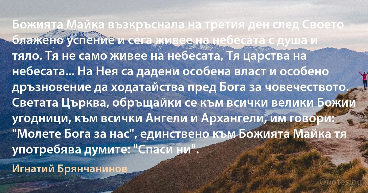 Божията Майка възкръснала на третия ден след Своето блажено успение и сега живее на небесата с душа и тяло. Тя не само живее на небесата, Тя царства на небесата... На Нея са дадени особена власт и особено дръзновение да ходатайства пред Бога за човечеството. Светата Църква, обръщайки се към всички велики Божии угодници, към всички Ангели и Архангели, им говори: "Молете Бога за нас", единствено към Божията Майка тя употребява думите: "Спаси ни". (Игнатий Брянчанинов)