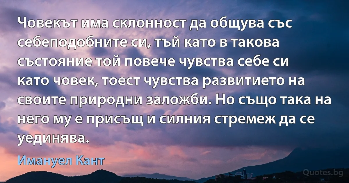 Човекът има склонност да общува със себеподобните си, тъй като в такова състояние той повече чувства себе си като човек, тоест чувства развитието на своите природни заложби. Но също така на него му е присъщ и силния стремеж да се уединява. (Имануел Кант)