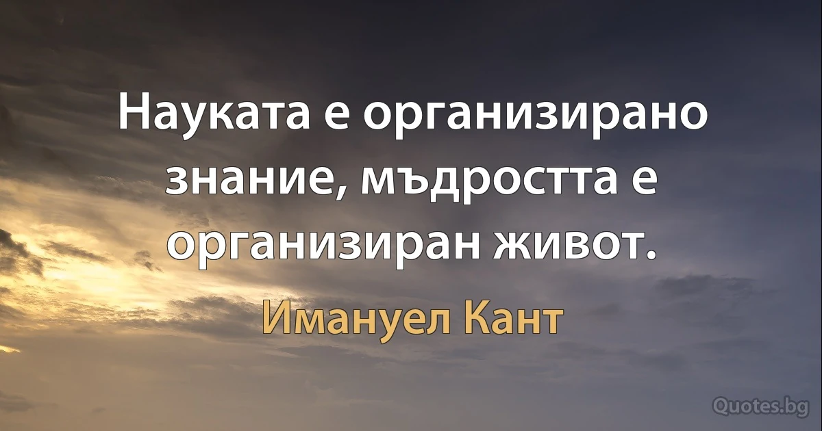 Науката е организирано знание, мъдростта е организиран живот. (Имануел Кант)