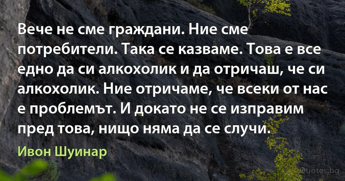 Вече не сме граждани. Ние сме потребители. Така се казваме. Това е все едно да си алкохолик и да отричаш, че си алкохолик. Ние отричаме, че всеки от нас е проблемът. И докато не се изправим пред това, нищо няма да се случи. (Ивон Шуинар)