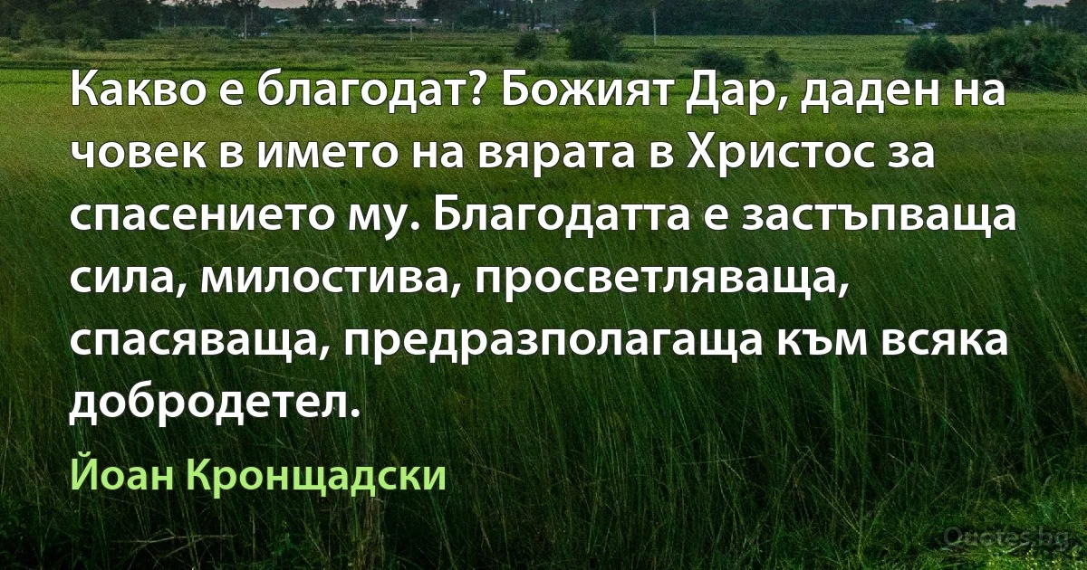 Какво е благодат? Божият Дар, даден на човек в името на вярата в Христос за спасението му. Благодатта е застъпваща сила, милостива, просветляваща, спасяваща, предразполагаща към всяка добродетел. (Йоан Кронщадски)
