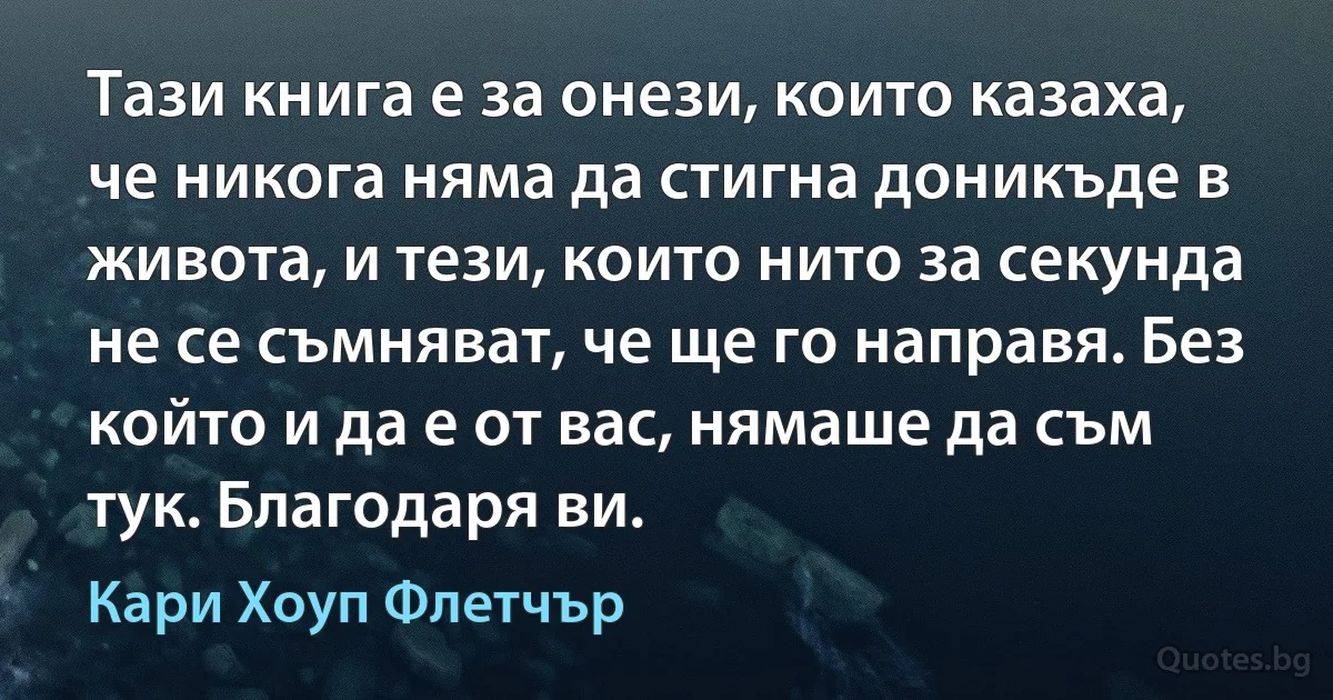 Тази книга е за онези, които казаха, че никога няма да стигна доникъде в живота, и тези, които нито за секунда не се съмняват, че ще го направя. Без който и да е от вас, нямаше да съм тук. Благодаря ви. (Кари Хоуп Флетчър)