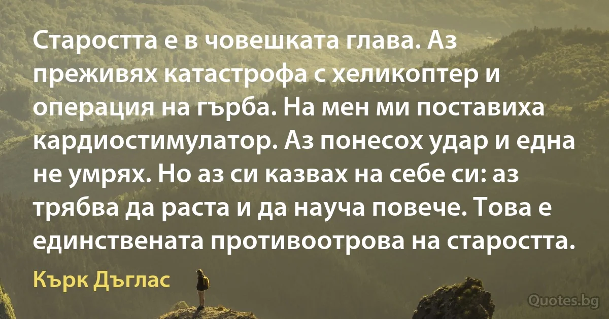 Старостта е в човешката глава. Аз преживях катастрофа с хеликоптер и операция на гърба. На мен ми поставиха кардиостимулатор. Аз понесох удар и една не умрях. Но аз си казвах на себе си: аз трябва да раста и да науча повече. Това е единствената противоотрова на старостта. (Кърк Дъглас)