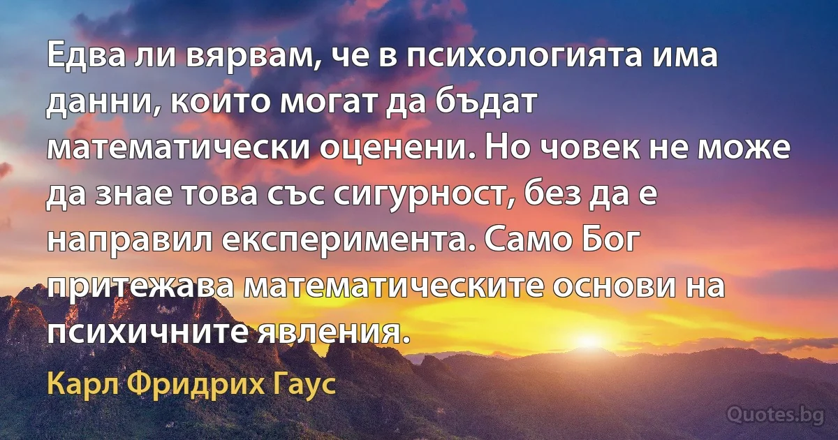 Едва ли вярвам, че в психологията има данни, които могат да бъдат математически оценени. Но човек не може да знае това със сигурност, без да е направил експеримента. Само Бог притежава математическите основи на психичните явления. (Карл Фридрих Гаус)