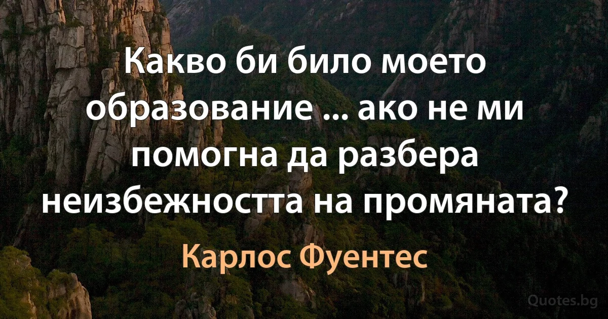 Какво би било моето образование ... ако не ми помогна да разбера неизбежността на промяната? (Карлос Фуентес)