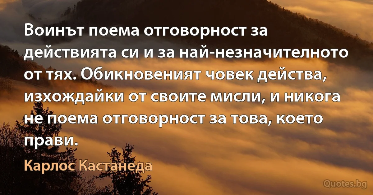 Воинът поема отговорност за действията си и за най-незначителното от тях. Обикновеният човек действа, изхождайки от своите мисли, и никога не поема отговорност за това, което прави. (Карлос Кастанеда)