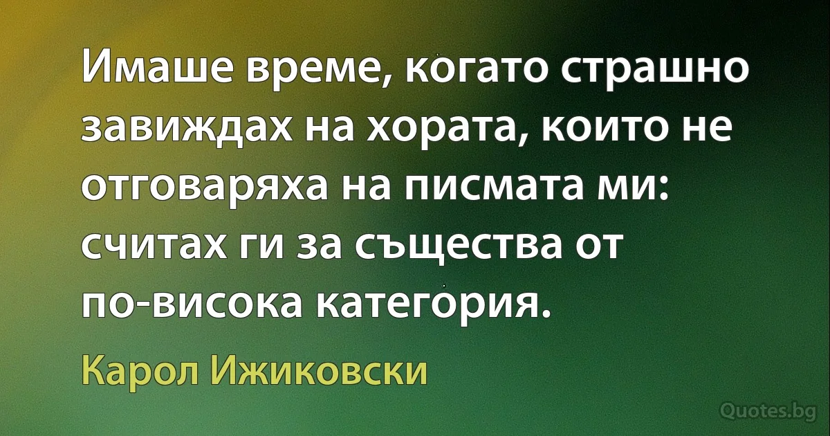 Имаше време, когато страшно завиждах на хората, които не отговаряха на писмата ми: считах ги за същества от по-висока категория. (Карол Ижиковски)