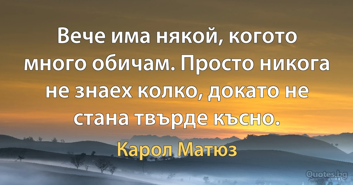 Вече има някой, когото много обичам. Просто никога не знаех колко, докато не стана твърде късно. (Карол Матюз)