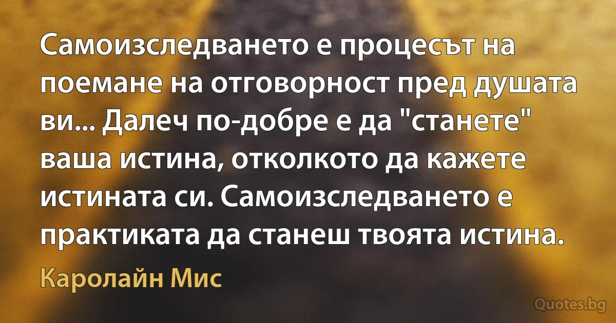 Самоизследването е процесът на поемане на отговорност пред душата ви... Далеч по-добре е да "станете" ваша истина, отколкото да кажете истината си. Самоизследването е практиката да станеш твоята истина. (Каролайн Мис)