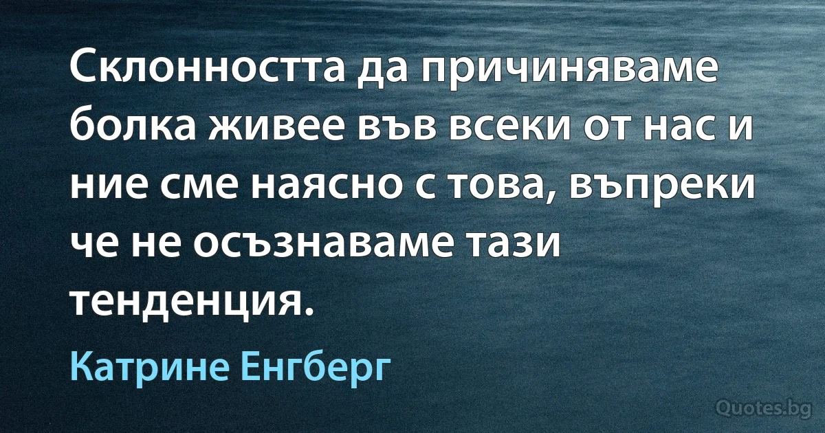 Склонността да причиняваме болка живее във всеки от нас и ние сме наясно с това, въпреки че не осъзнаваме тази тенденция. (Катрине Енгберг)