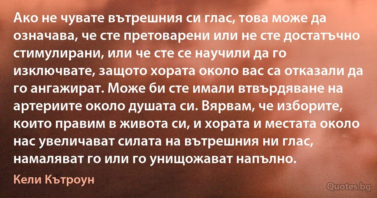 Ако не чувате вътрешния си глас, това може да означава, че сте претоварени или не сте достатъчно стимулирани, или че сте се научили да го изключвате, защото хората около вас са отказали да го ангажират. Може би сте имали втвърдяване на артериите около душата си. Вярвам, че изборите, които правим в живота си, и хората и местата около нас увеличават силата на вътрешния ни глас, намаляват го или го унищожават напълно. (Кели Кътроун)