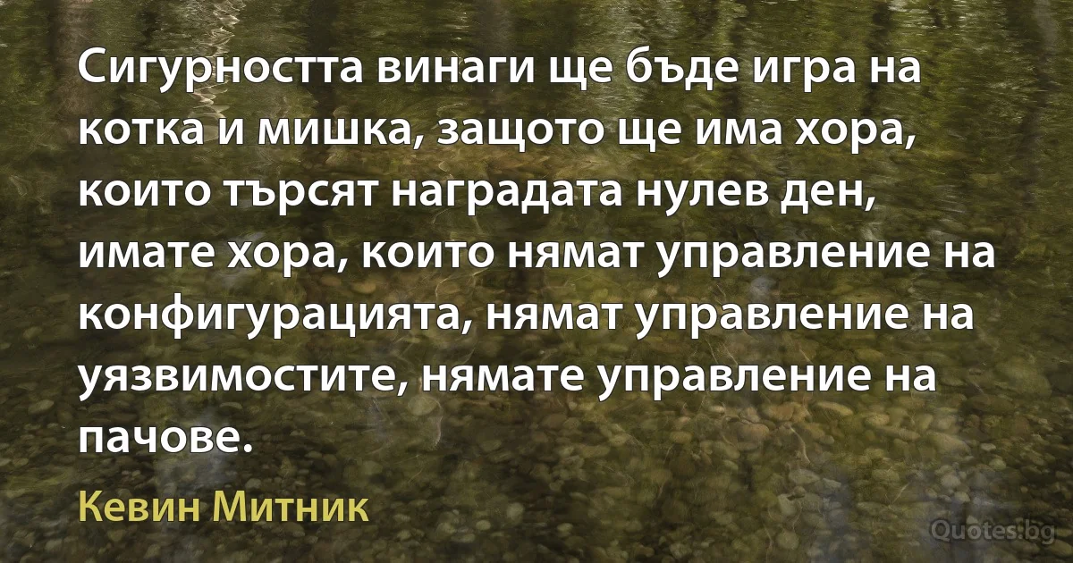 Сигурността винаги ще бъде игра на котка и мишка, защото ще има хора, които търсят наградата нулев ден, имате хора, които нямат управление на конфигурацията, нямат управление на уязвимостите, нямате управление на пачове. (Кевин Митник)