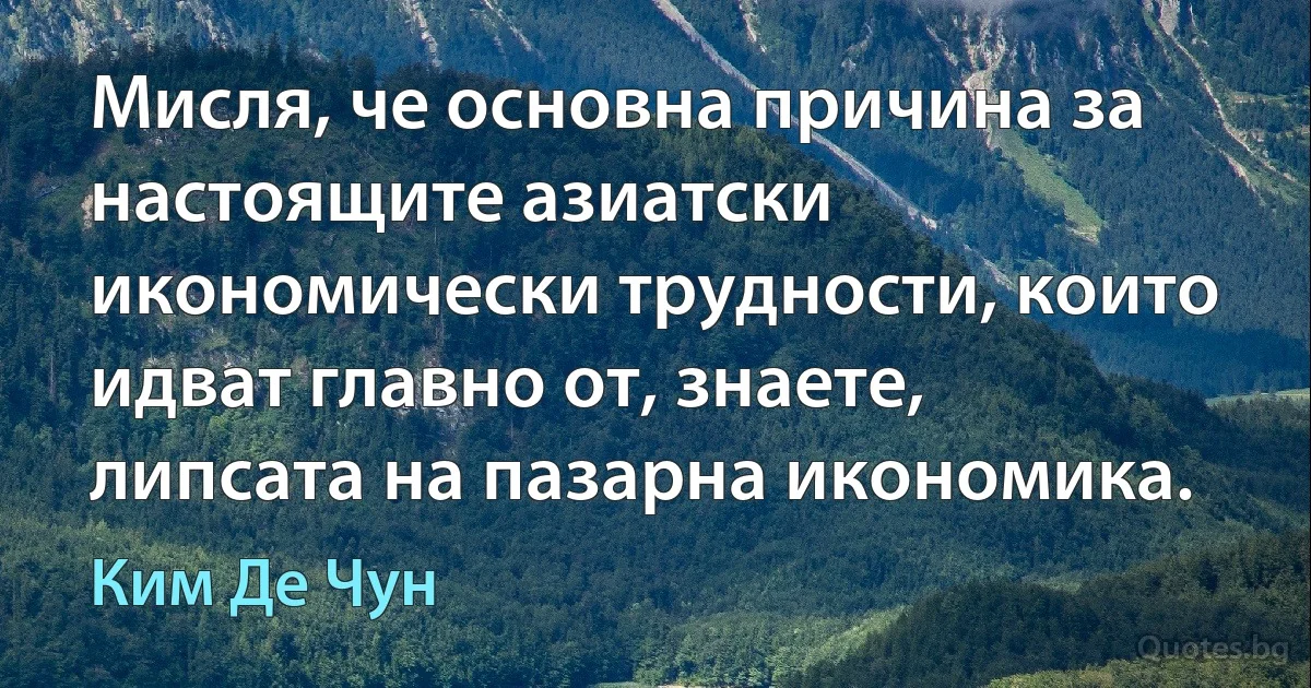 Мисля, че основна причина за настоящите азиатски икономически трудности, които идват главно от, знаете, липсата на пазарна икономика. (Ким Де Чун)