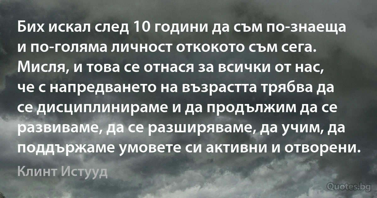 Бих искал след 10 години да съм по-знаеща и по-голяма личност откокото съм сега. Мисля, и това се отнася за всички от нас, че с напредването на възрастта трябва да се дисциплинираме и да продължим да се развиваме, да се разширяваме, да учим, да поддържаме умовете си активни и отворени. (Клинт Истууд)