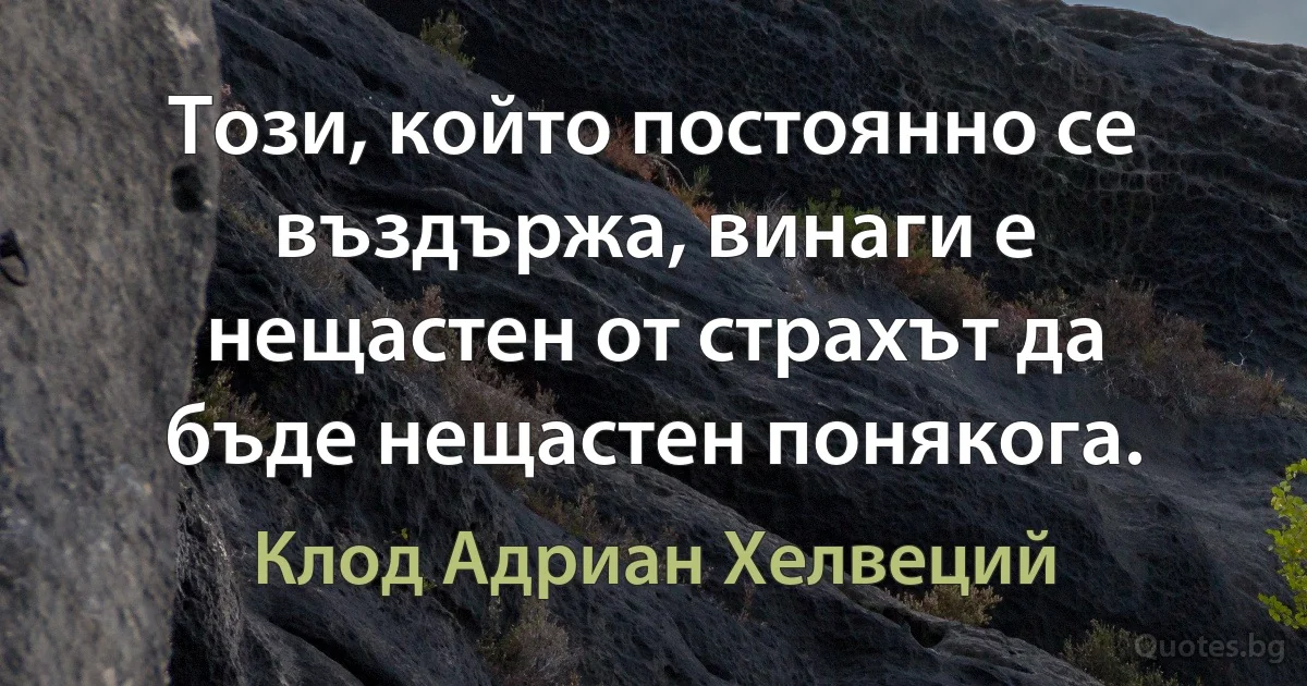 Този, който постоянно се въздържа, винаги е нещастен от страхът да бъде нещастен понякога. (Клод Адриан Хелвеций)