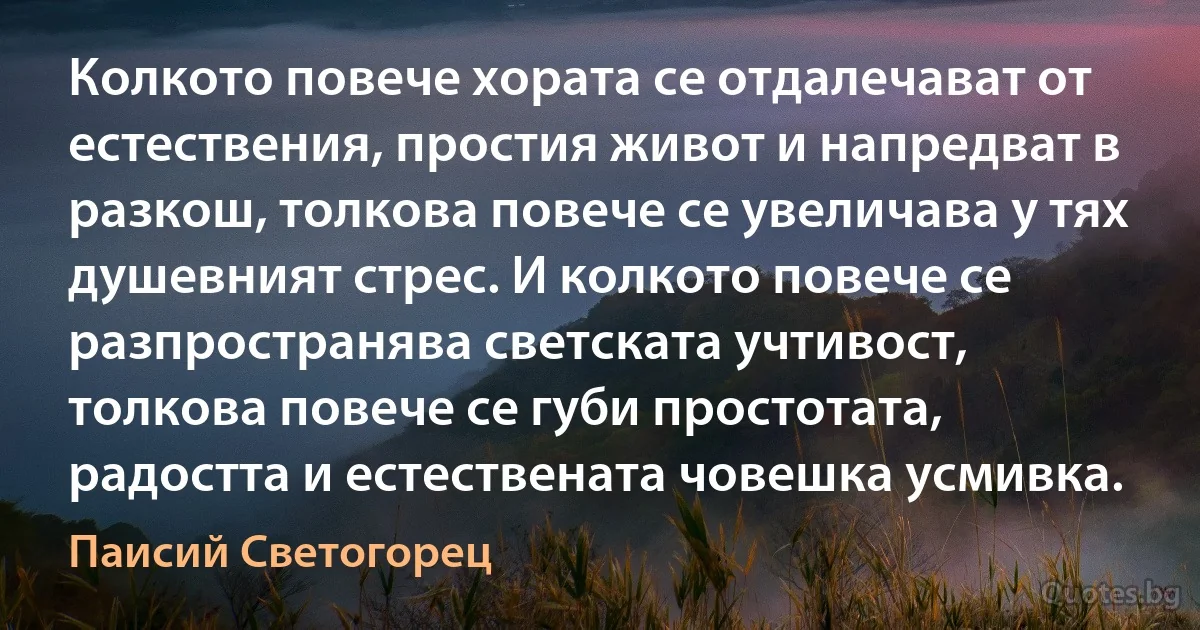 Колкото повече хората се отдалечават от естествения, простия живот и напредват в разкош, толкова повече се увеличава у тях душевният стрес. И колкото повече се разпространява светската учтивост, толкова повече се губи простотата, радостта и естествената човешка усмивка. (Паисий Светогорец)