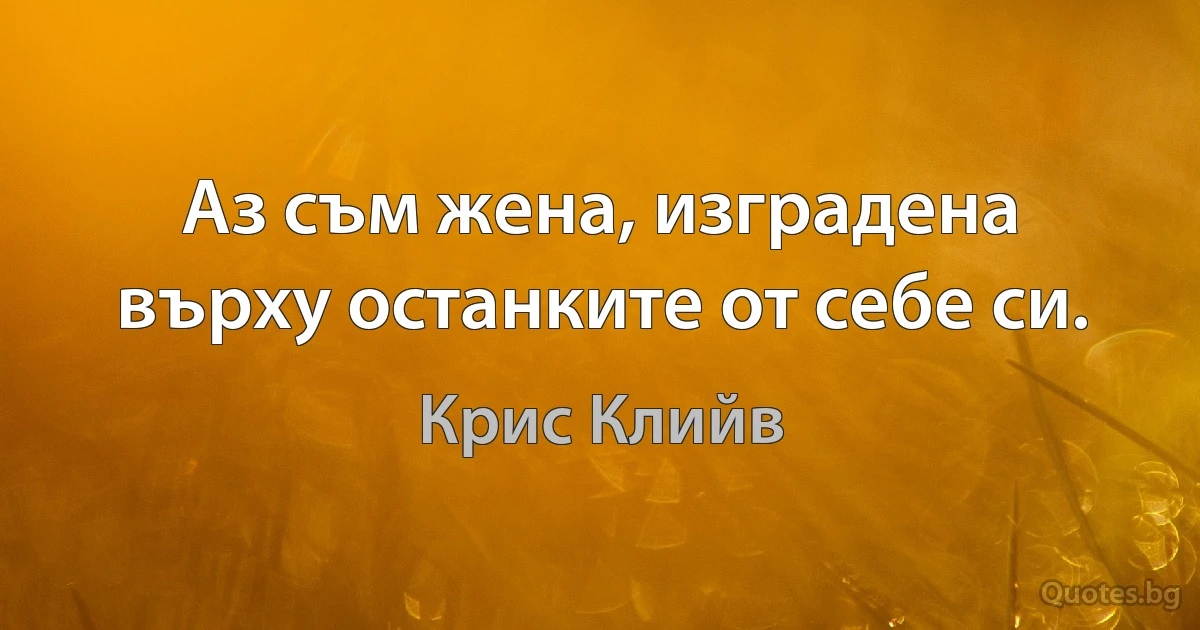 Аз съм жена, изградена върху останките от себе си. (Крис Клийв)