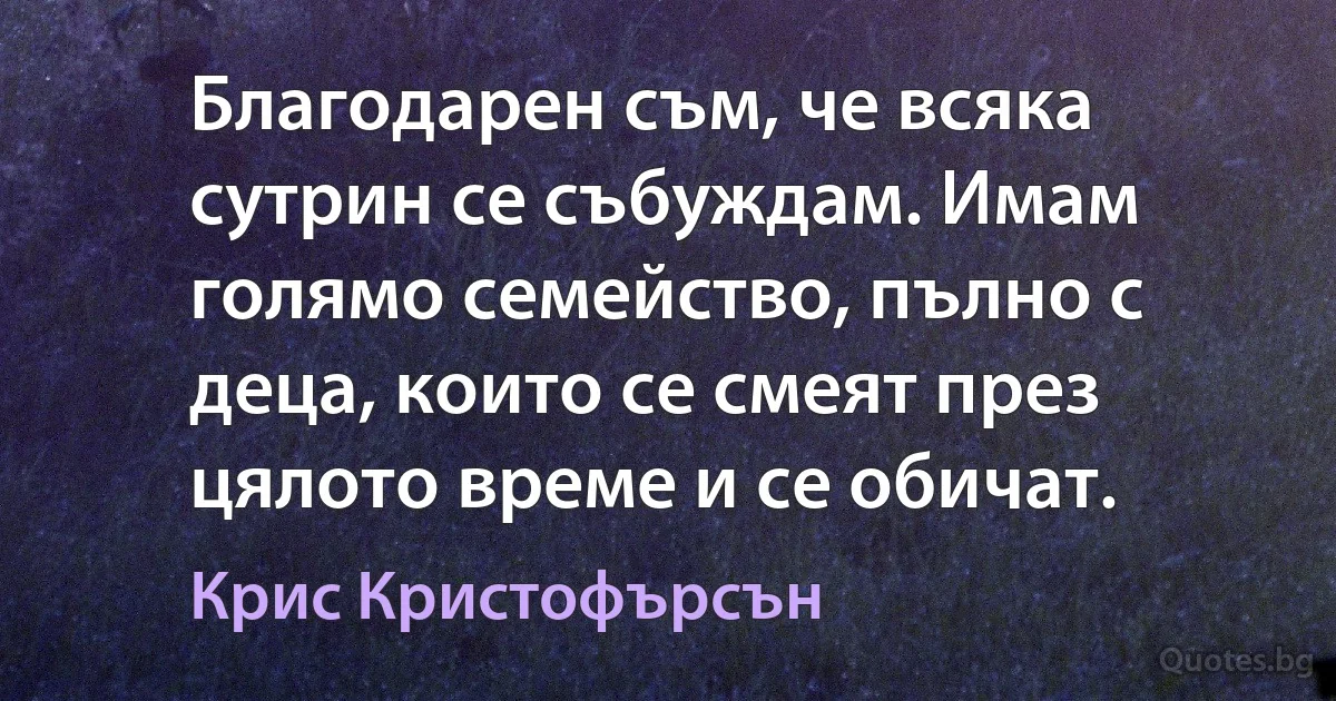 Благодарен съм, че всяка сутрин се събуждам. Имам голямо семейство, пълно с деца, които се смеят през цялото време и се обичат. (Крис Кристофърсън)