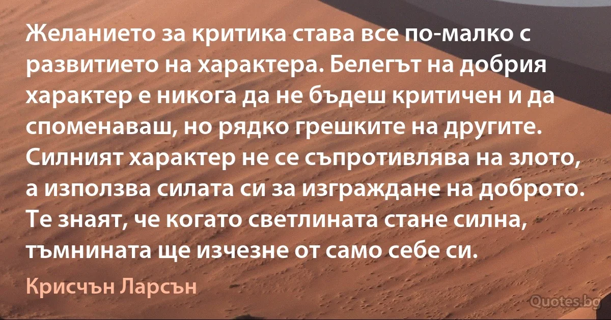 Желанието за критика става все по-малко с развитието на характера. Белегът на добрия характер е никога да не бъдеш критичен и да споменаваш, но рядко грешките на другите. Силният характер не се съпротивлява на злото, а използва силата си за изграждане на доброто. Те знаят, че когато светлината стане силна, тъмнината ще изчезне от само себе си. (Крисчън Ларсън)