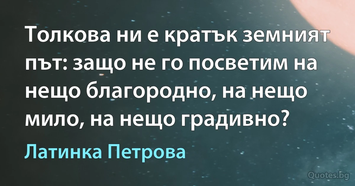 Толкова ни е кратък земният път: защо не го посветим на нещо благородно, на нещо мило, на нещо градивно? (Латинка Петрова)