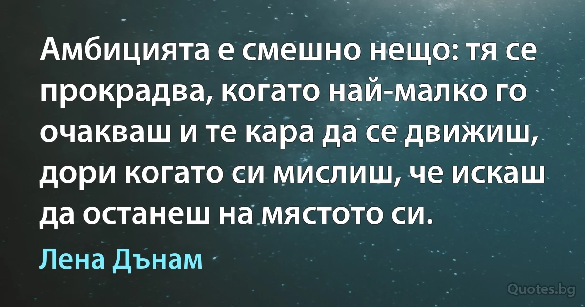 Амбицията е смешно нещо: тя се прокрадва, когато най-малко го очакваш и те кара да се движиш, дори когато си мислиш, че искаш да останеш на мястото си. (Лена Дънам)