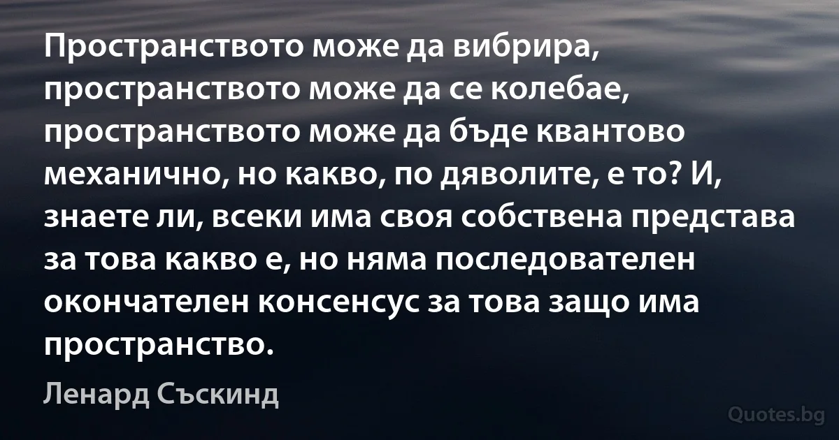 Пространството може да вибрира, пространството може да се колебае, пространството може да бъде квантово механично, но какво, по дяволите, е то? И, знаете ли, всеки има своя собствена представа за това какво е, но няма последователен окончателен консенсус за това защо има пространство. (Ленард Съскинд)